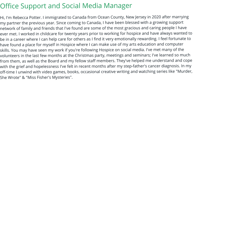 Office Support and Social Media Manager Hi, I'm Rebecca Potter. I immigrated to Canada from Ocean County, New Jersey in 2020 after marrying my partner the previous year. Since coming to Canada, I have been blessed with a growing support network of family and friends that I've found are some of the most gracious and caring people I have ever met. I worked in childcare for twenty years prior to working for hospice and have always wanted to be in a career where I can help care for others as I find it very emotionally rewarding. I feel fortunate to have found a place for myself in Hospice where I can make use of my arts education and computer skills. You may have seen my work if you're following Hospice on social media. I've met many of the volunteers in the last few months at the Christmas party, meetings and seminars; I've learned so much from them, as well as the Board and my fellow staff members. They've helped me understand and cope with the grief and hopelessness I've felt in recent months after my step-father's cancer diagnosis. In my off-time I unwind with video games, books, occasional creative writing and watching series like "Murder, She Wrote" & "Miss Fisher's Mysteries".