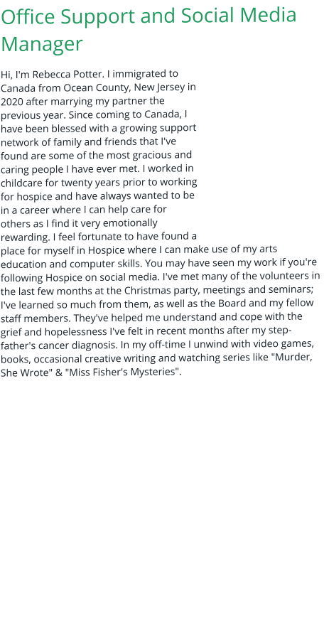 Office Support and Social Media Manager Hi, I'm Rebecca Potter. I immigrated to Canada from Ocean County, New Jersey in 2020 after marrying my partner the previous year. Since coming to Canada, I have been blessed with a growing support network of family and friends that I've found are some of the most gracious and caring people I have ever met. I worked in childcare for twenty years prior to working for hospice and have always wanted to be in a career where I can help care for others as I find it very emotionally rewarding. I feel fortunate to have found a place for myself in Hospice where I can make use of my arts education and computer skills. You may have seen my work if you're following Hospice on social media. I've met many of the volunteers in the last few months at the Christmas party, meetings and seminars; I've learned so much from them, as well as the Board and my fellow staff members. They've helped me understand and cope with the grief and hopelessness I've felt in recent months after my step-father's cancer diagnosis. In my off-time I unwind with video games, books, occasional creative writing and watching series like "Murder, She Wrote" & "Miss Fisher's Mysteries".